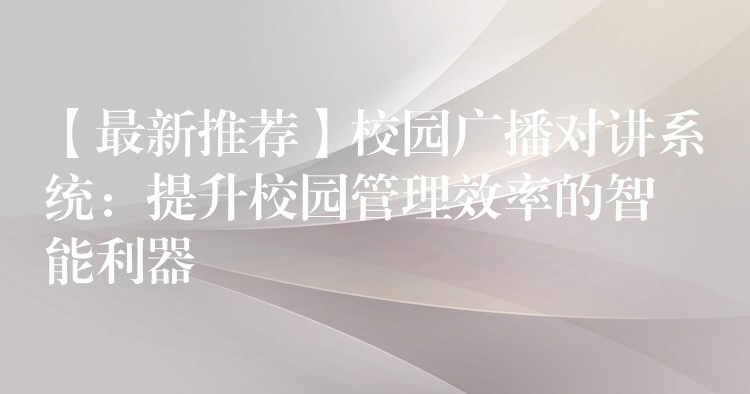 【最新推荐】校园广播对讲系统：提升校园管理效率的智能利器