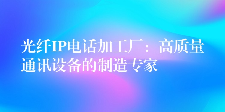 光纤IP电话加工厂：高质量通讯设备的制造专家