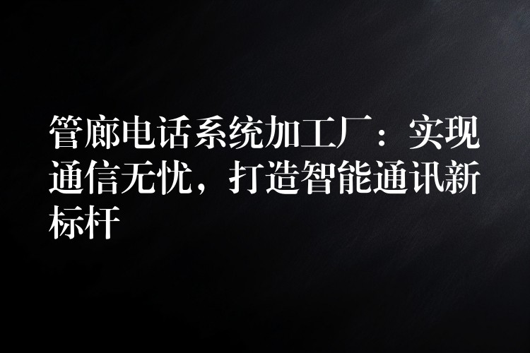 管廊电话系统加工厂：实现通信无忧，打造智能通讯新标杆