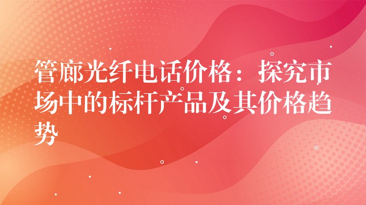 管廊光纤电话价格：探究市场中的标杆产品及其价格趋势