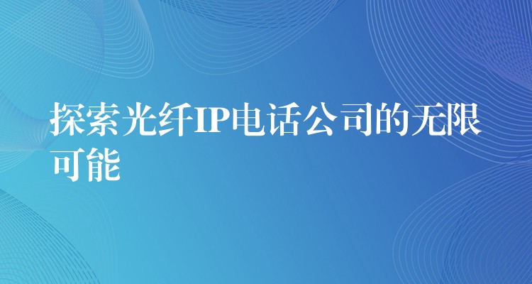 探索光纤IP电话公司的无限可能