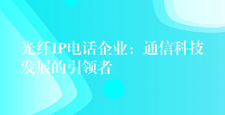 光纤IP电话企业：通信科技发展的引领者