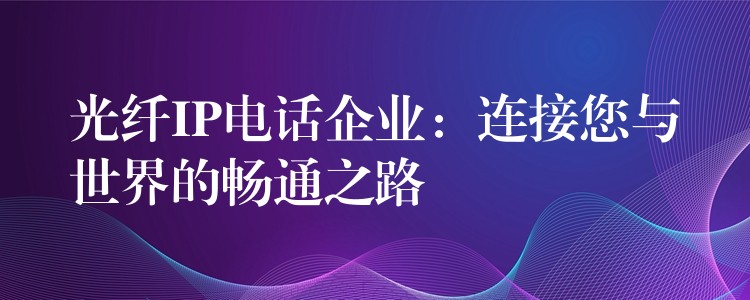 光纤IP电话企业：连接您与世界的畅通之路