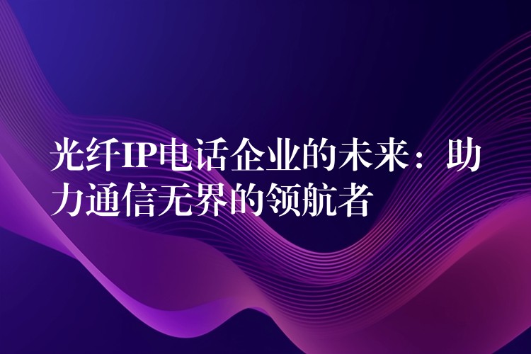 光纤IP电话企业的未来：助力通信无界的领航者