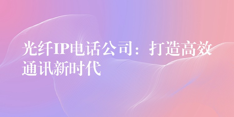 光纤IP电话公司：打造高效通讯新时代