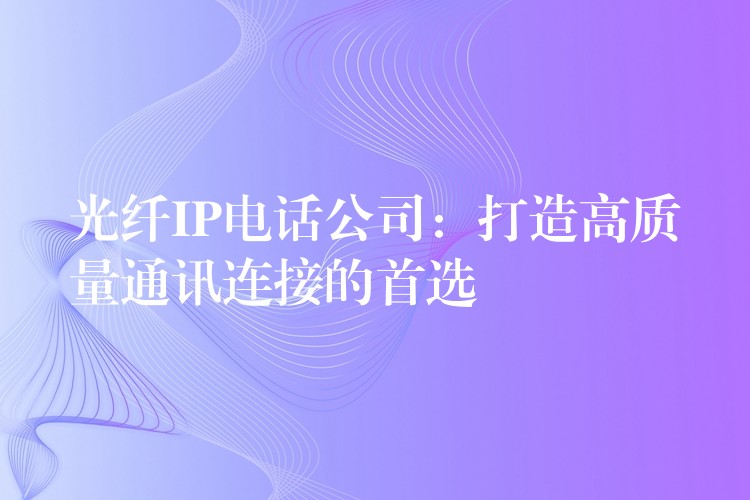 光纤IP电话公司：打造高质量通讯连接的首选