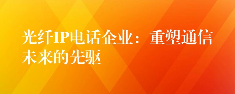 光纤IP电话企业：重塑通信未来的先驱