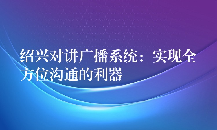 绍兴对讲广播系统：实现全方位沟通的利器