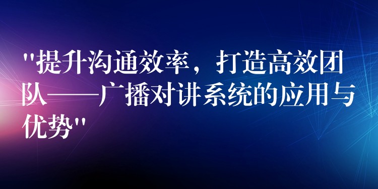 “提升沟通效率，打造高效团队——广播对讲系统的应用与优势”