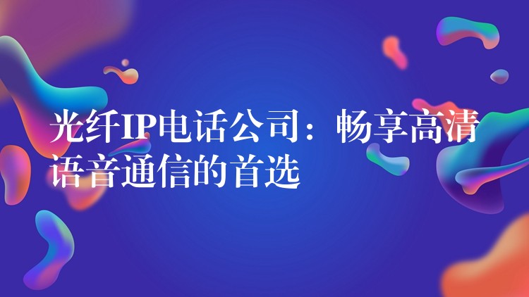 光纤IP电话公司：畅享高清语音通信的首选