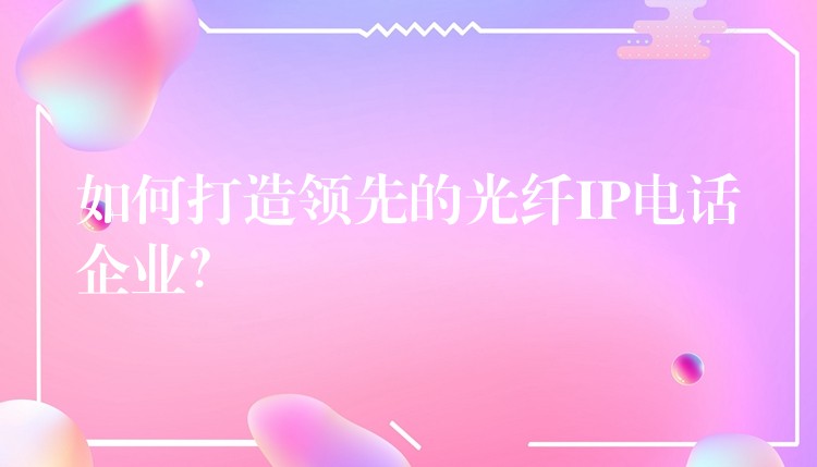 如何打造领先的光纤IP电话企业？