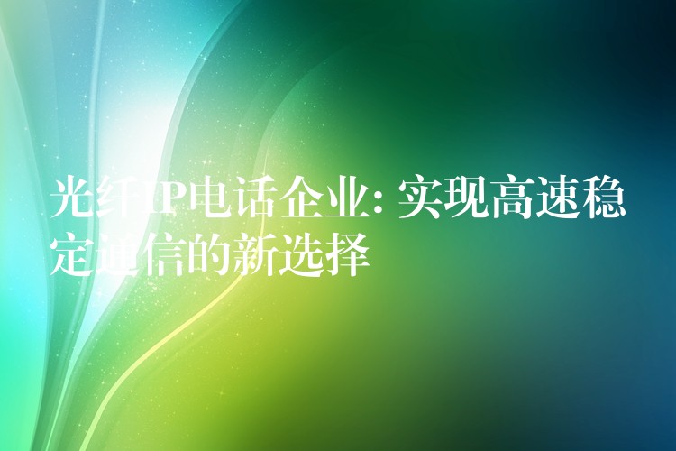 光纤IP电话企业: 实现高速稳定通信的新选择