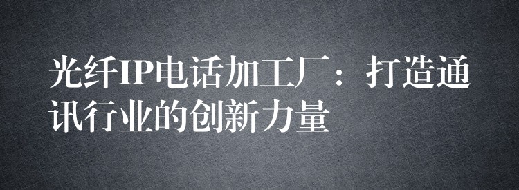 光纤IP电话加工厂：打造通讯行业的创新力量