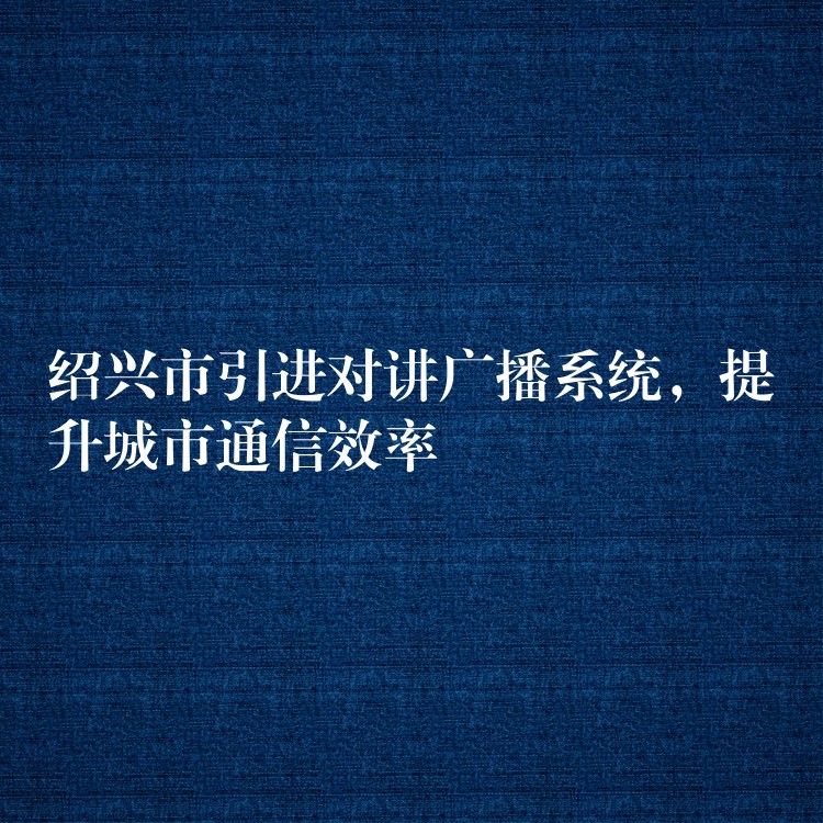 绍兴市引进对讲广播系统，提升城市通信效率