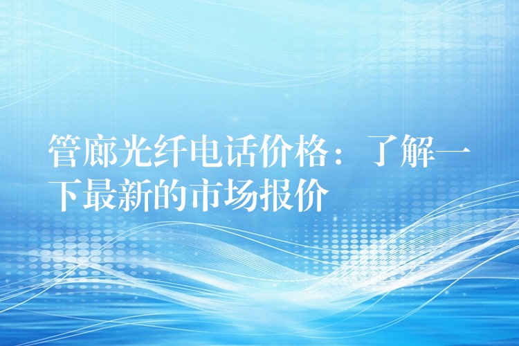 管廊光纤电话价格：了解一下最新的市场报价