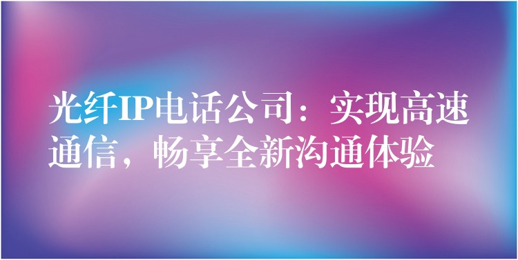 光纤IP电话公司：实现高速通信，畅享全新沟通体验