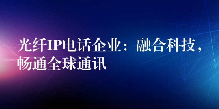 光纤IP电话企业：融合科技，畅通全球通讯