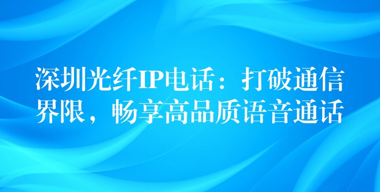 深圳光纤IP电话：打破通信界限，畅享高品质语音通话