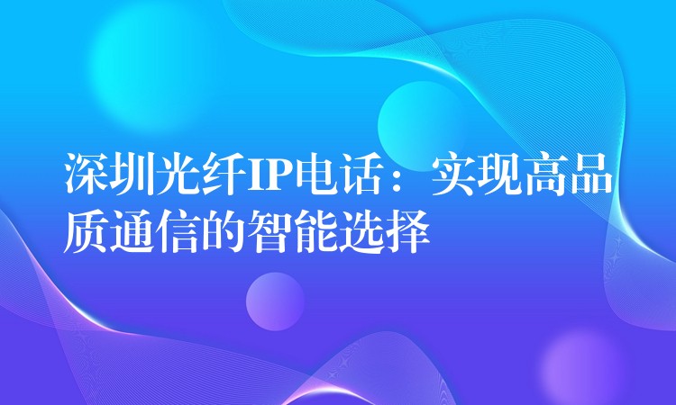 深圳光纤IP电话：实现高品质通信的智能选择