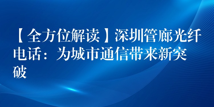 【全方位解读】深圳管廊光纤电话：为城市通信带来新突破