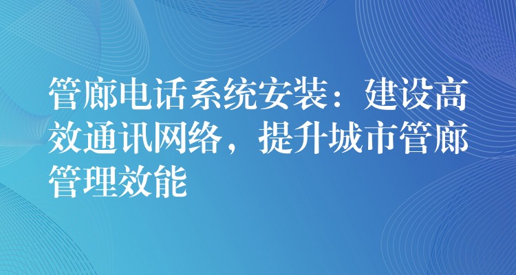 管廊电话系统安装：建设高效通讯网络，提升城市管廊管理效能