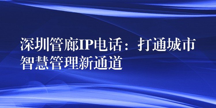 深圳管廊IP电话：打通城市智慧管理新通道