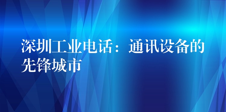 深圳工业电话：通讯设备的先锋城市