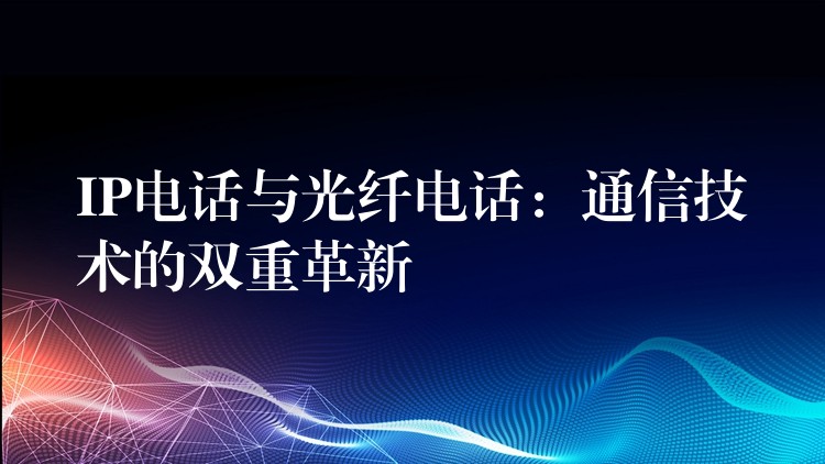 IP电话与光纤电话：通信技术的双重革新