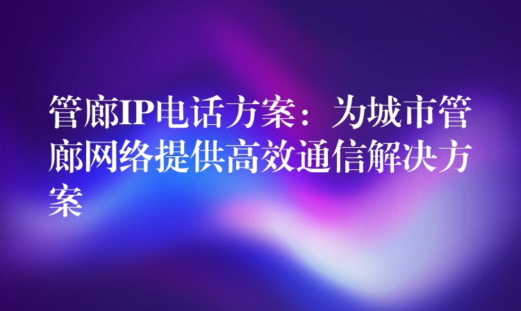 管廊IP电话方案：为城市管廊网络提供高效通信解决方案