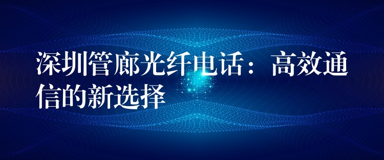 深圳管廊光纤电话：高效通信的新选择