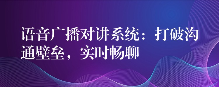 语音广播对讲系统：打破沟通壁垒，实时畅聊