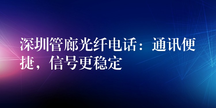 深圳管廊光纤电话：通讯便捷，信号更稳定