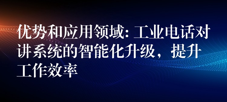 优势和应用领域: 工业电话对讲系统的智能化升级，提升工作效率