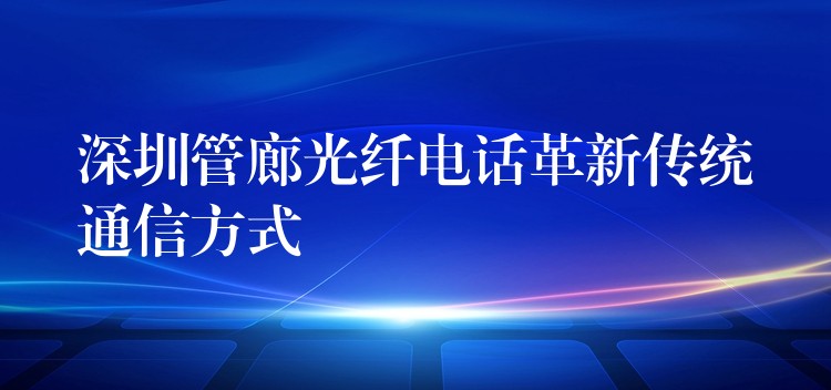 深圳管廊光纤电话革新传统通信方式