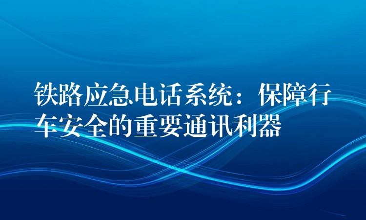 铁路应急电话系统：保障行车安全的重要通讯利器