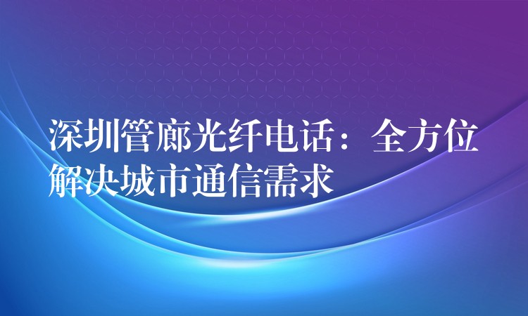 深圳管廊光纤电话：全方位解决城市通信需求