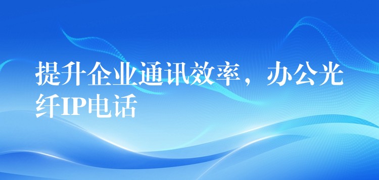 提升企业通讯效率，办公光纤IP电话