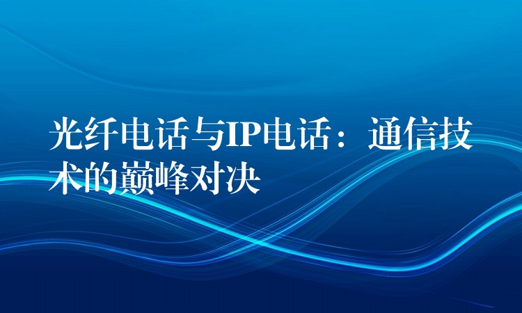 光纤电话与IP电话：通信技术的巅峰对决