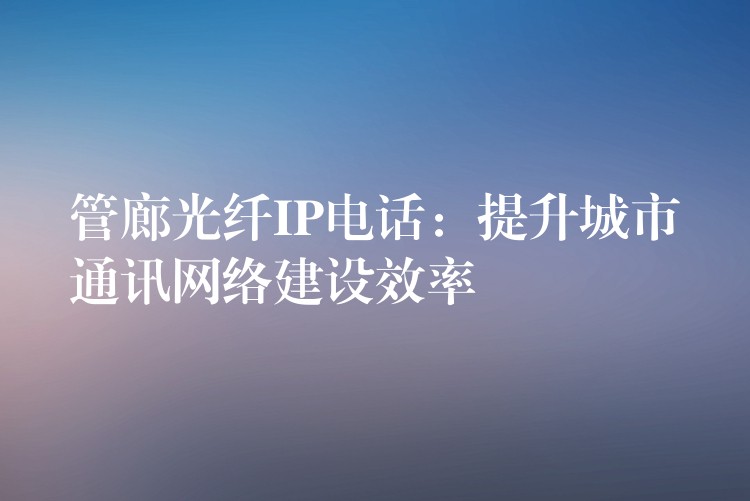 管廊光纤IP电话：提升城市通讯网络建设效率