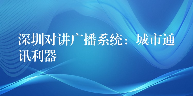  深圳对讲广播系统：城市通讯利器