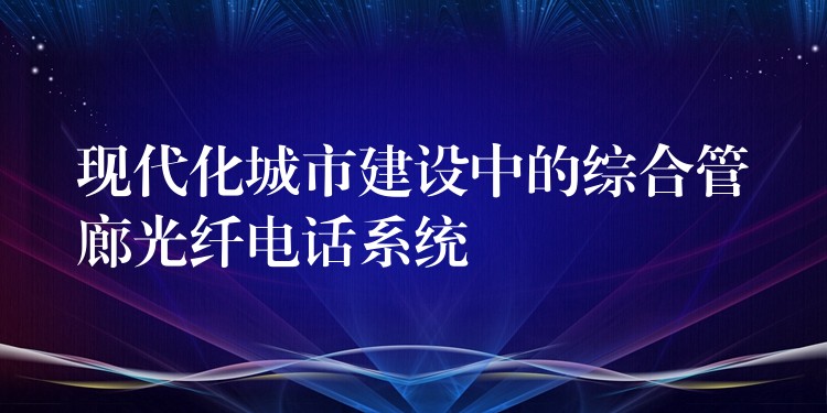  现代化城市建设中的综合管廊光纤电话系统