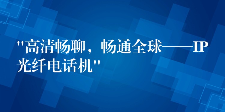 “高清畅聊，畅通全球——IP光纤电话机”