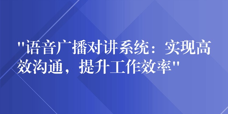 “语音广播对讲系统：实现高效沟通，提升工作效率”