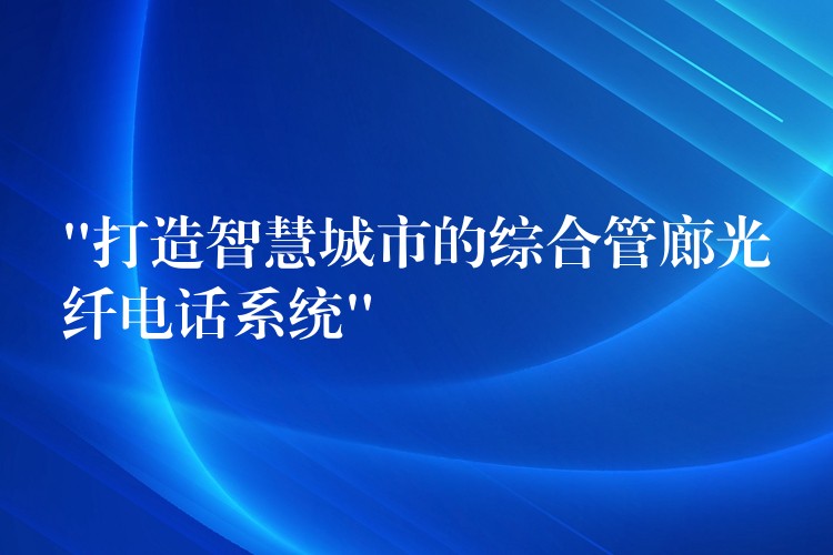 “打造智慧城市的综合管廊光纤电话系统”