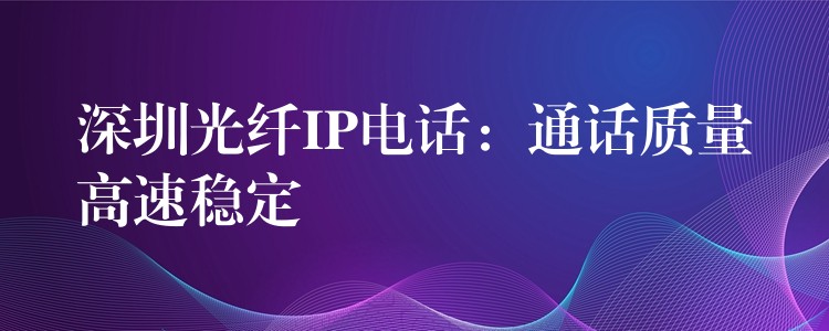 深圳光纤IP电话：通话质量高速稳定