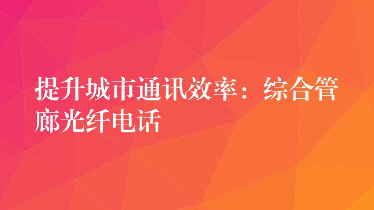  提升城市通讯效率：综合管廊光纤电话