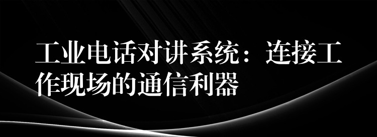 工业电话对讲系统：连接工作现场的通信利器