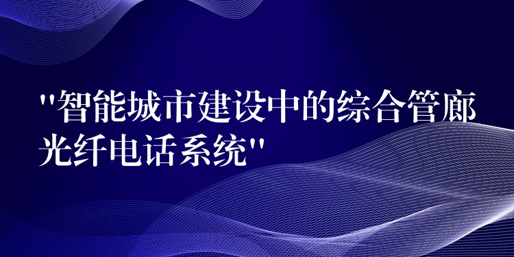  “智能城市建设中的综合管廊光纤电话系统”