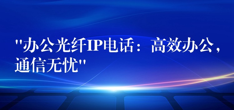 “办公光纤IP电话：高效办公，通信无忧”