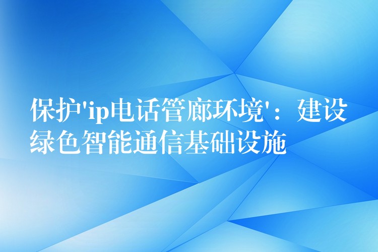 保护’ip电话管廊环境’：建设绿色智能通信基础设施